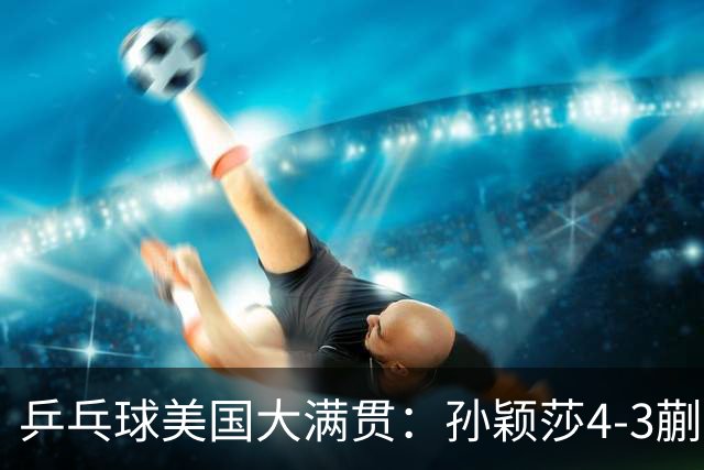乒乓球美国大满贯：孙颖莎4-3蒯曼 四大满贯女单均已折桂